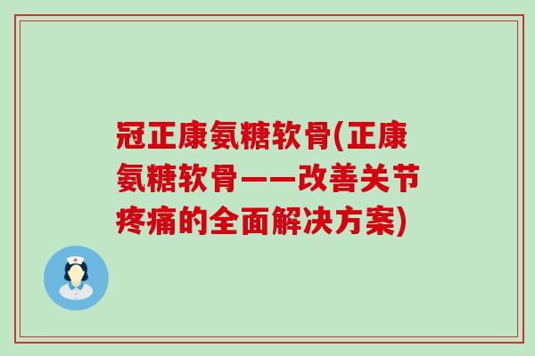 冠正康氨糖软骨(正康氨糖软骨——改善关节疼痛的全面解决方案)