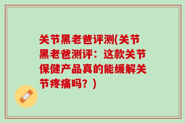 关节黑老爸评测(关节黑老爸测评：这款关节保健产品真的能缓解关节疼痛吗？)