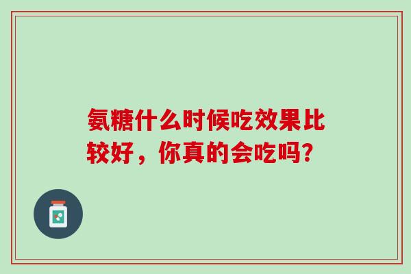 氨糖什么时候吃效果比较好，你真的会吃吗？