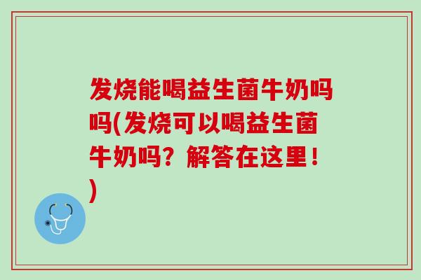 发烧能喝益生菌牛奶吗吗(发烧可以喝益生菌牛奶吗？解答在这里！)