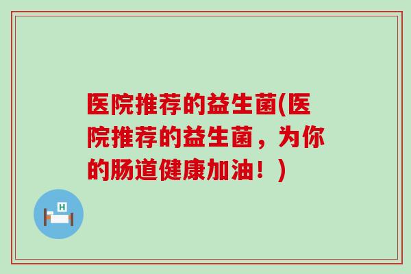 医院推荐的益生菌(医院推荐的益生菌，为你的肠道健康加油！)