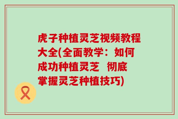 虎子种植灵芝视频教程大全(全面教学：如何成功种植灵芝  彻底掌握灵芝种植技巧)