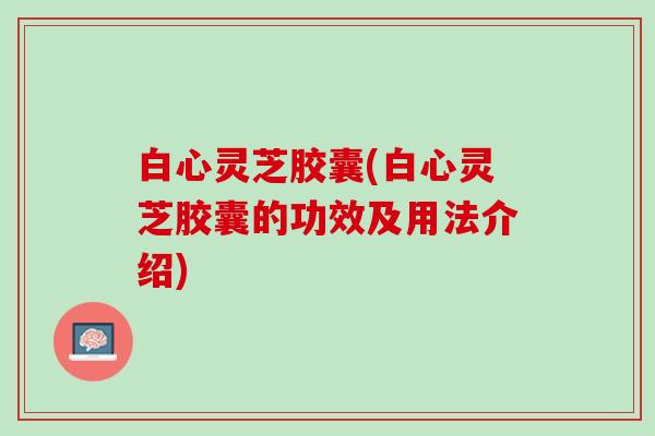 白心灵芝胶囊(白心灵芝胶囊的功效及用法介绍)
