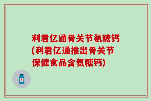 利君亿通骨关节氨糖钙(利君亿通推出骨关节保健食品含氨糖钙)