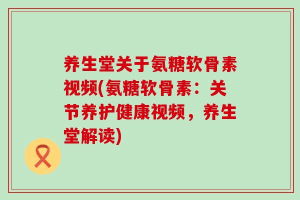 养生堂关于氨糖软骨素视频(氨糖软骨素：关节养护健康视频，养生堂解读)