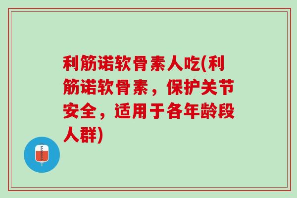利筋诺软骨素人吃(利筋诺软骨素，保护关节安全，适用于各年龄段人群)