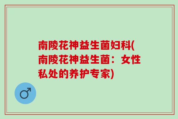 南陵花神益生菌妇科(南陵花神益生菌：女性私处的养护专家)