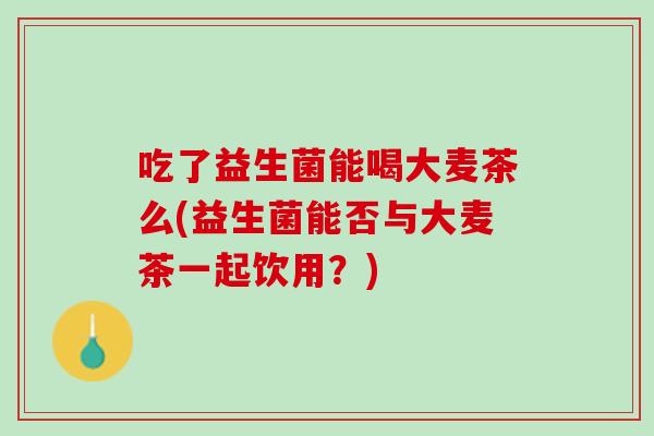吃了益生菌能喝大麦茶么(益生菌能否与大麦茶一起饮用？)