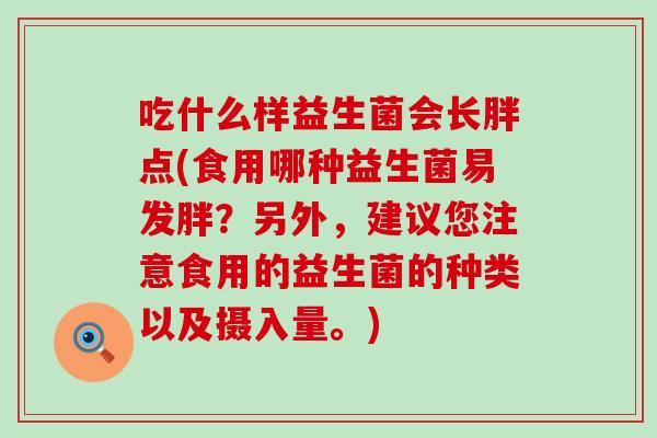 吃什么样益生菌会长胖点(食用哪种益生菌易发胖？另外，建议您注意食用的益生菌的种类以及摄入量。)