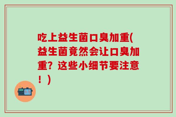 吃上益生菌口臭加重(益生菌竟然会让口臭加重？这些小细节要注意！)