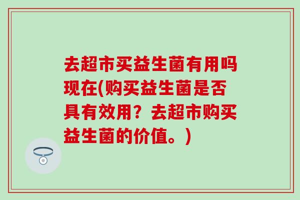 去超市买益生菌有用吗现在(购买益生菌是否具有效用？去超市购买益生菌的价值。)