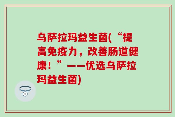 乌萨拉玛益生菌(“提高免疫力，改善肠道健康！”——优选乌萨拉玛益生菌)
