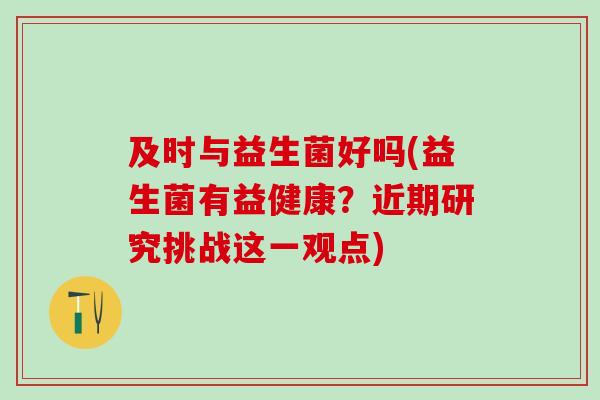 及时与益生菌好吗(益生菌有益健康？近期研究挑战这一观点)