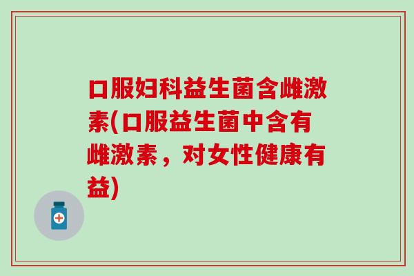 口服妇科益生菌含雌激素(口服益生菌中含有雌激素，对女性健康有益)