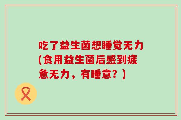 吃了益生菌想睡觉无力(食用益生菌后感到疲惫无力，有睡意？)