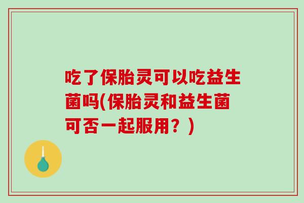 吃了保胎灵可以吃益生菌吗(保胎灵和益生菌可否一起服用？)