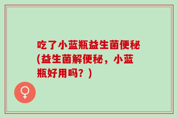 吃了小蓝瓶益生菌(益生菌解,小蓝瓶好用吗?) 吃了小蓝瓶益生菌(益生菌解,小蓝瓶好用吗?)