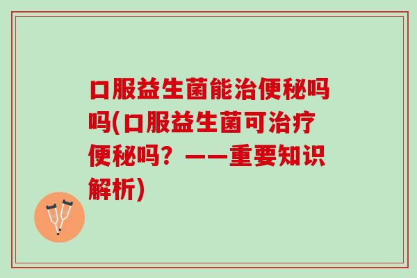 口服益生菌能治便秘吗吗(口服益生菌可治疗便秘吗？——重要知识解析)
