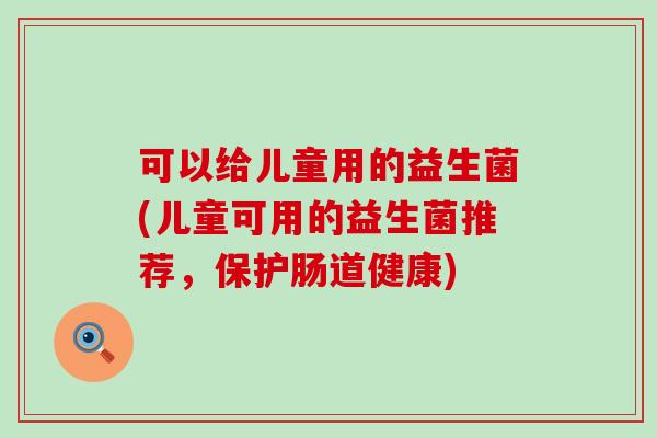 可以给儿童用的益生菌(儿童可用的益生菌推荐，保护肠道健康)