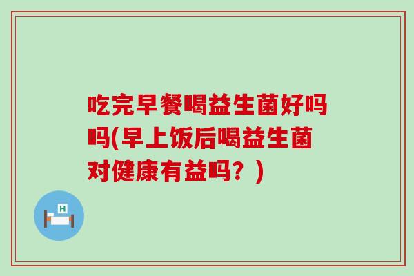 吃完早餐喝益生菌好吗吗(早上饭后喝益生菌对健康有益吗？)