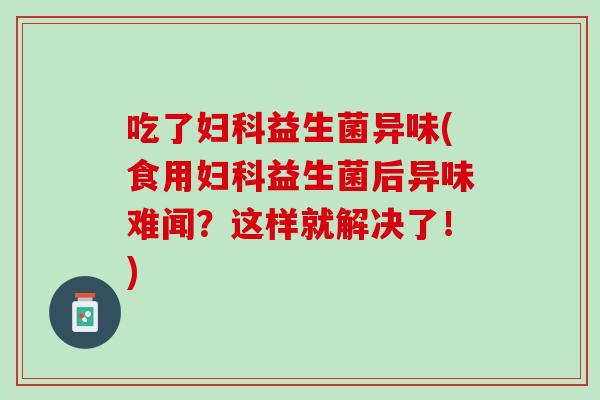 吃了妇科益生菌异味(食用妇科益生菌后异味难闻？这样就解决了！)