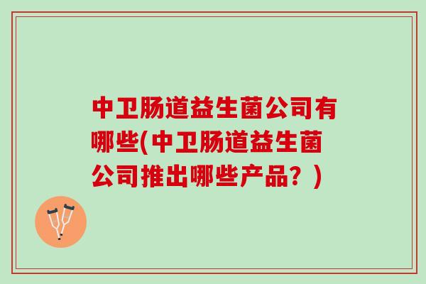 中卫肠道益生菌公司有哪些(中卫肠道益生菌公司推出哪些产品？)