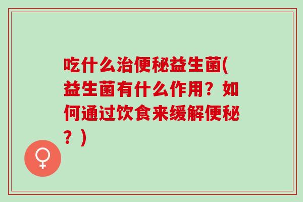 吃什么治便秘益生菌(益生菌有什么作用？如何通过饮食来缓解便秘？)
