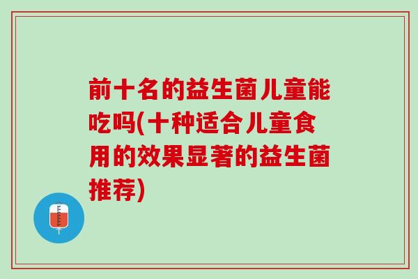 前十名的益生菌儿童能吃吗(十种适合儿童食用的效果显著的益生菌推荐)