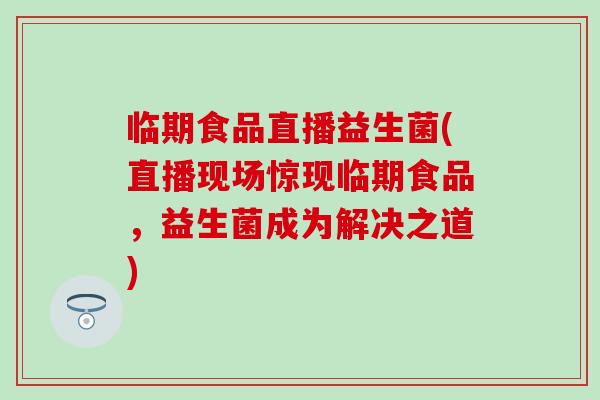 临期食品直播益生菌(直播现场惊现临期食品，益生菌成为解决之道)