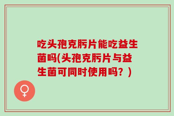 吃头孢克肟片能吃益生菌吗(头孢克肟片与益生菌可同时使用吗？)