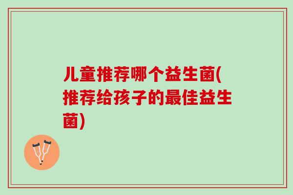 儿童推荐哪个益生菌(推荐给孩子的最佳益生菌)