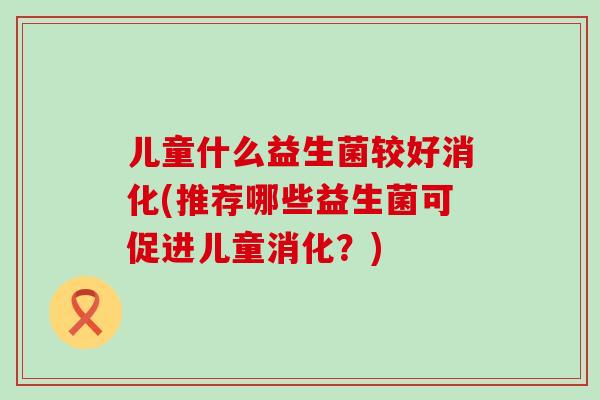儿童什么益生菌较好消化(推荐哪些益生菌可促进儿童消化？)