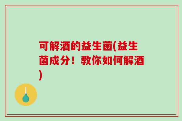 可解酒的益生菌(益生菌成分！教你如何解酒)