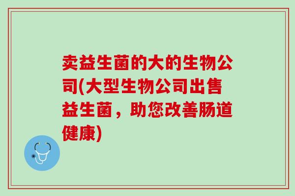 卖益生菌的大的生物公司(大型生物公司出售益生菌，助您改善肠道健康)