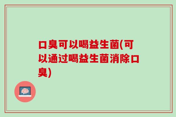 口臭可以喝益生菌(可以通过喝益生菌消除口臭)