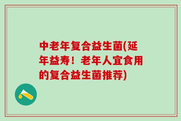 中老年复合益生菌(延年益寿！老年人宜食用的复合益生菌推荐)