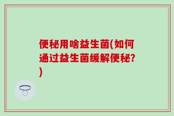 便秘用啥益生菌(如何通过益生菌缓解便秘？)