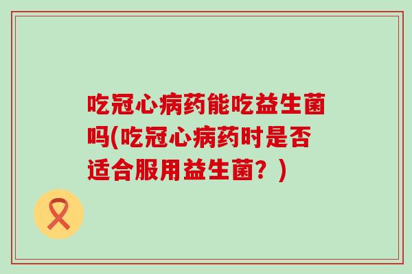 吃冠心病药能吃益生菌吗(吃冠心病药时是否适合服用益生菌？)