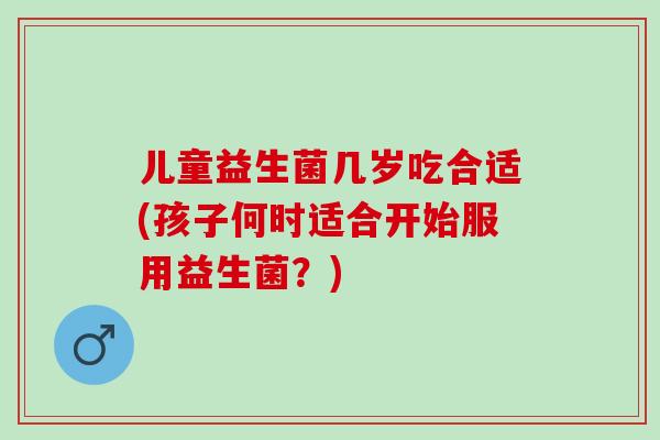 儿童益生菌几岁吃合适(孩子何时适合开始服用益生菌？)