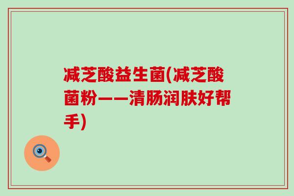 减芝酸益生菌(减芝酸菌粉——清肠润肤好帮手) 减芝酸益生菌(减芝酸菌粉——清肠润肤好帮手)