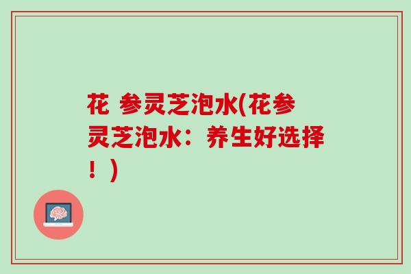 花 参灵芝泡水(花参灵芝泡水：养生好选择！)