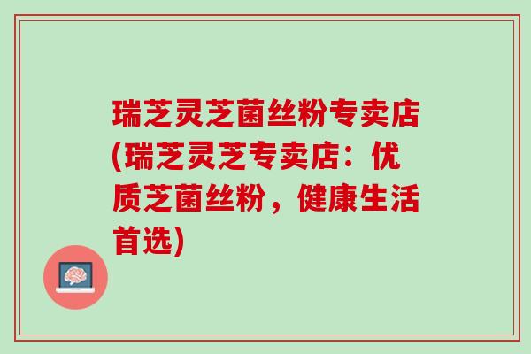 瑞芝灵芝菌丝粉专卖店(瑞芝灵芝专卖店：优质芝菌丝粉，健康生活首选)