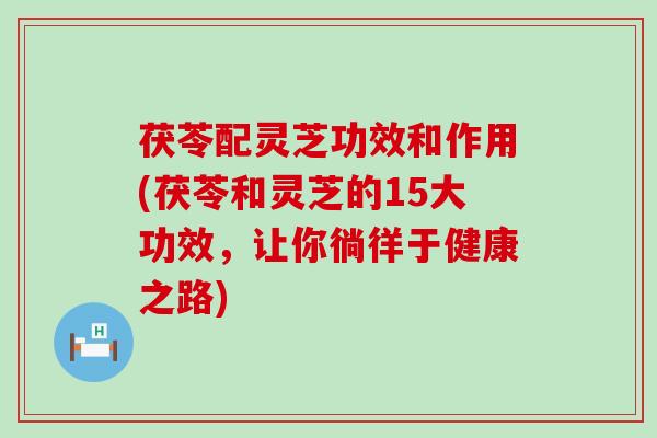茯苓配灵芝功效和作用(茯苓和灵芝的15大功效，让你徜徉于健康之路)