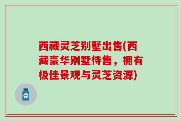 西藏灵芝别墅出售(西藏豪华别墅待售，拥有极佳景观与灵芝资源)