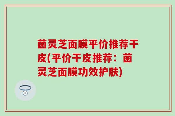 菌灵芝面膜平价推荐干皮(平价干皮推荐：菌灵芝面膜功效护肤)
