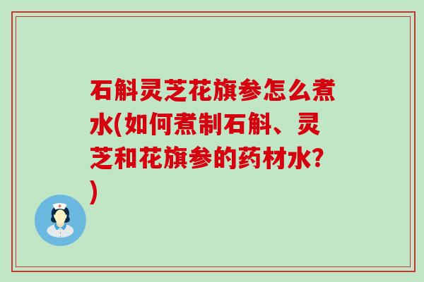 石斛灵芝花旗参怎么煮水(如何煮制石斛、灵芝和花旗参的药材水？)