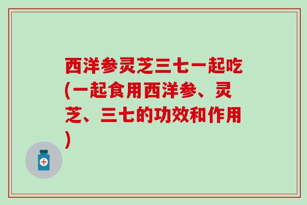 西洋参灵芝三七一起吃(一起食用西洋参、灵芝、三七的功效和作用)