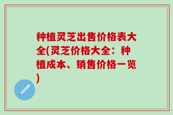 种植灵芝出售价格表大全(灵芝价格大全:种植成本、销售价格一览) 种植灵芝出售价格表大全(灵芝价格大全:种植成本、销售价格一览)