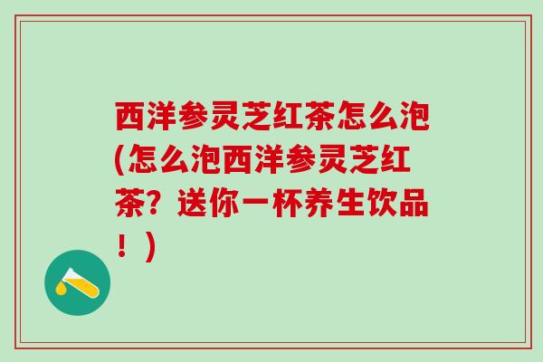 西洋参灵芝红茶怎么泡(怎么泡西洋参灵芝红茶？送你一杯养生饮品！)