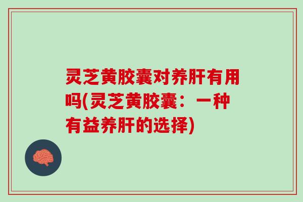 灵芝黄胶囊对养肝有用吗(灵芝黄胶囊：一种有益养肝的选择)